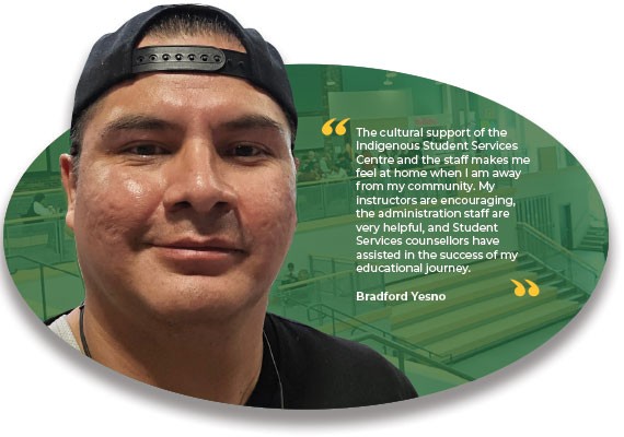 Testimonial from Bradford Yesno - "The cultural support of the Indigenous Student Services Centre and the staff makes me feel at home when I am away from my community. My instructors are encouraging, the administration staff are very helpful, and Student Sevices counsellors have assisted in the success of my educational journey"